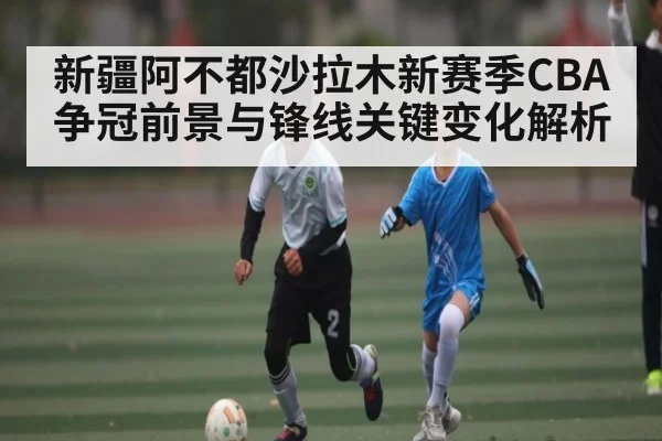 新疆阿不都沙拉木新赛季CBA争冠前景与锋线关键变化解析